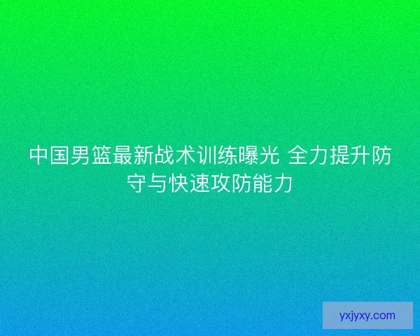 中国男篮最新战术训练曝光 全力提升防守与快速攻防能力