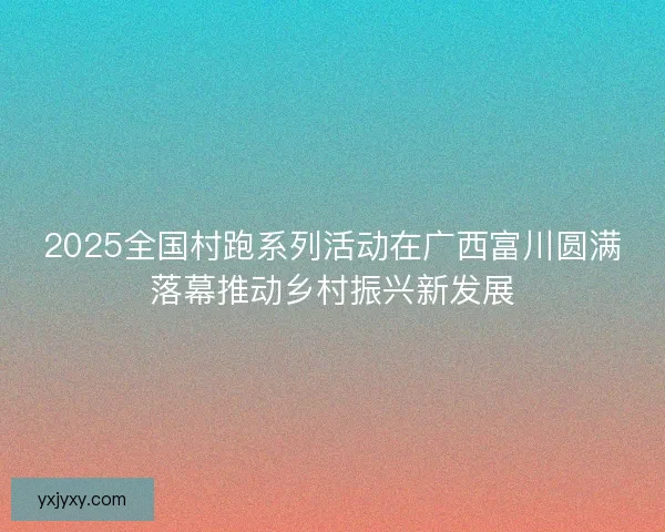 2025全国村跑系列活动在广西富川圆满落幕推动乡村振兴新发展