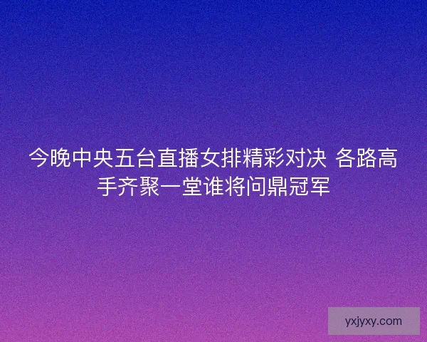 今晚中央五台直播女排精彩对决 各路高手齐聚一堂谁将问鼎冠军