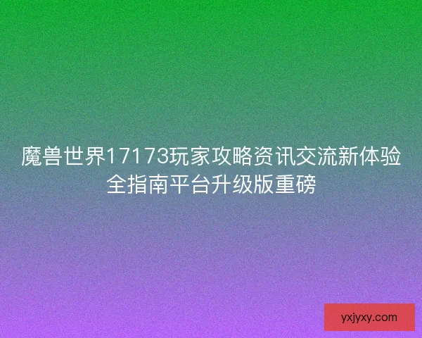 魔兽世界17173玩家攻略资讯交流新体验全指南平台升级版重磅