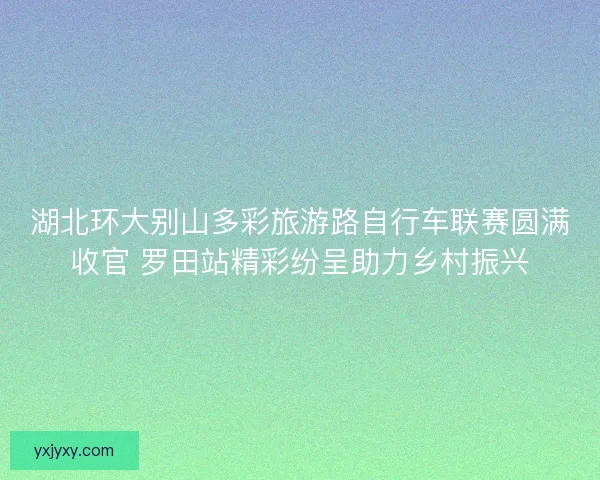湖北环大别山多彩旅游路自行车联赛圆满收官 罗田站精彩纷呈助力乡村振兴